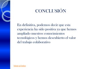 CONCLUSIÓN

    En definitiva, podemos decir que esta
    experiencia ha sido positiva ya que hemos
    ampliado nuestros conocimientos
    tecnológicos y hemos descubierto el valor
    del trabajo colaborativo




Volver al Índice
 