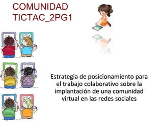 COMUNIDAD
TICTAC_2PG1




      Estrategia de posicionamiento para
        el trabajo colaborativo sobre la
       implantación de una comunidad
          virtual en las redes sociales
 