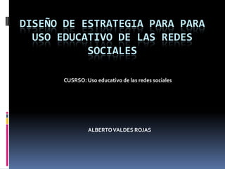 DISEÑO DE ESTRATEGIA PARA PARA
USO EDUCATIVO DE LAS REDES
SOCIALES
CUSRSO: Uso educativo de las redes sociales
ALBERTOVALDES ROJAS
 