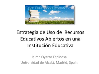 Estrategia de Uso de Recursos
Educativos Abiertos en una
Institución Educativa
Jaime Oyarzo Espinosa
Universidad de Alcalá, Madrid, Spain
 