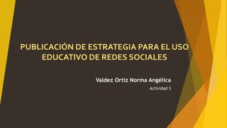 PUBLICACIÓN DE ESTRATEGIA PARA EL USO
EDUCATIVO DE REDES SOCIALES
Valdez Ortiz Norma Angélica
Actividad 3
 