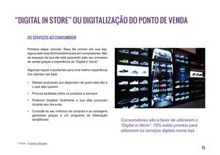 10
Os serviços ao consumidor
Primeira etapa vencida: Seus fãs entram em sua loja.
Agora está mais fácil transformá-los em compradores. Não
se esqueça de que ele está passando pelo seu processo
de venda graças a experiência do “Digital in Store”.
Algumas regras importantes para uma melhor experiência
dos clientes nas lojas:
•	 Ofertas exclusivas que dependam de quem eles são e
o que eles querem
•	 Procura facilitada sobre os produtos e serviços
•	 Poderem localizar facilmente o que eles procuram
durante seu dia-a-dia
•	 Consulta do seu historico de compras e as vantagens
ganhadas graças a um programa de fidelização
simplificado
“Digital in Store” ou digitalização do ponto de venda
Consumidores são a favor de utilizarem o
“Digital in Store”: 75% estão prontos para
utilizarem os serviços digitais numa loja.
* Fonte : Publicis Shopper
 