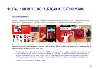 12
“Digital in Store” ou digitalização do ponto de venda
As animações na loja
Este é por exemplo o caso da Uniqlo quem criou um estúdio de fotografia na loja acoplado a um aplicativo conectado. Os
clientes adicionavam sua foto à galeria do aplicativo e isso os permitia ganhar roupas Uniqlo através do voto dos internautas. As
participações são visíveis no http://ut.uniqlo.com/l/.
Para destacar a nossa gama de camisetas UT, UNIQLO criou «pop-up stores» ou lojas temporárias no mundo. Para criar
o evento também on-line, criamos um aplicativo chamado UT CAMERA. Este aplicativo permite criar animações de 2-3
segundos e compartilhá-las nas redes sociais. Todas as nossas lojas estão equipadas com uma cabine CAMERA UT
onde as pessoas podem criar suas animações e assim participar diretamente dos concursos e ganhar vários prêmios.
Thibault PASQUET, Marketing Manager, Uniqlo
Graças a seus pontos de venda digitais, você será capaz de animar seus visitantes na loja. O objetivo é criar uma
experiência engajadora para os visitantes através da combinação de ações físicas e dispositivos digitais.
 