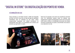 13
“Digital in Store” ou digitalização do ponto de venda
As animações na loja
Outro exemplo é o da Adobe durante o Salão de Fotografia
de Paris, em 2012, que criou um tipo de jogo de Ganhador
Instantâneo para os visitantes do seu stand. Várias
recepcionistas equipadas com tablets convidavam os
participantes para jogar e os vencedores iam embora com
produtos que ganharam no stand.
Este tipo de operação como forma de experiência marcante
criou um sentimento positivo entre os clientes cujo
engajamento vai além da participação virtual. Criar uma ponte
entre online e offline e a proliferação dos pontos de contato
aumenta a propensão do usuário a recomendar uma marca e
a se relacionar com ela.
 