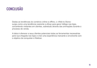 14
Conclusão
Dadas as tendências do comércio online e offline, o «Web to Store»
surgiu como uma tendência coerente e eficaz para gerar tráfego nas lojas,
convertendo visitantes em clientes, sobretudo através das animações durante o
processo de venda.
A ideia é oferecer a seus clientes potenciais todas as ferramentas necessárias
para sua chegada nas lojas e criar uma experiência marcante e envolvente com
o objetivo de conquistar e fidelizar.
 