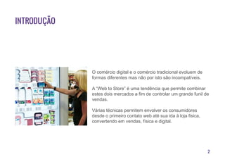 2
Introdução
O comércio digital e o comércio tradicional evoluem de
formas diferentes mas não por isto são incompatíveis.
A “Web to Store” é uma tendência que permite combinar
estes dois mercados a fim de controlar um grande funil de
vendas.
Várias técnicas permitem envolver os consumidores
desde o primeiro contato web até sua ida à loja fisica,
convertendo em vendas, física e digital.
 