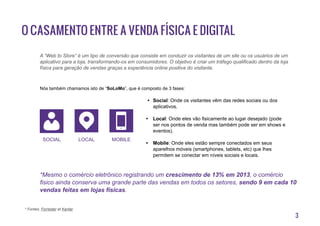 3
O casamento entre a venda física e digital
A “Web to Store” é um tipo de conversão que consiste em conduzir os visitantes de um site ou os usuários de um
aplicativo para a loja, transformando-os em consumidores. O objetivo é criar um tráfego qualificado dentro da loja
física para geração de vendas graças a experiência online positiva do visitante.
Nós também chamamos isto de “SoLoMo”, que é composto de 3 fases:
•	 Social: Onde os visitantes vêm das redes sociais ou dos
aplicativos.
•	 Local: Onde eles vão fisicamente ao lugar desejado (pode
ser nos pontos de venda mas também pode ser em shows e
eventos).
•	 Mobile: Onde eles estão sempre conectados em seus
aparelhos móveis (smartphones, tablets, etc) que lhes
permitem se conectar em níveis sociais e locais.
*Mesmo o comércio eletrônico registrando um crescimento de 13% em 2013, o comércio
fisico ainda conserva uma grande parte das vendas em todos os setores, sendo 9 em cada 10
vendas feitas em lojas físicas.
* Fontes: Forrester et Kantar
Social local mobile
 