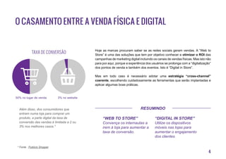 4
O casamento entre a venda física e digital
Hoje as marcas procuram saber se as redes sociais geram vendas. A “Web to
Store” é uma das soluções que tem por objetivo conhecer e otimizar o ROI das
campanhas de marketing digital incluindo os canais de vendas físicas. Mas isto não
para por aqui, porque a experiência dos usuários se prolonga com a “digitalização”
dos pontos de venda e também dos eventos. Isto é “Digital in Store”.
Mas em todo caso é necessário adotar uma estratégia “cross-channel”
coerente, escolhendo cuidadosamente as ferramentas que serão implantadas e
aplicar algumas boas práticas.
* Fonte : Publicis Shopper
“Web to Store”
Convença os internautas a
irem à loja para aumentar a
taxa de conversão.
“Digital in Store”
Utilize os dispositivos
móveis nas lojas para
aumentar o engajamento
dos clientes.
50% no lugar de venda 3% no website
Além disso, dos consumidores que
entram numa loja para comprar um
produto, a parte digital da taxa de
conversão das vendas é limitada a 2 ou
3% nos melhores casos.*
Taxa de conversão
Resumindo
 