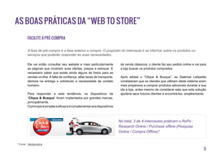5
As boas práticas da “Web to Store”
Facilite a pré-compra
Ele vai então consultar seu website e mais particularmente
as páginas que mostram suas ofertas, preços e estoque. É
necessario saber que existe ainda alguns de freios para as
vendas on-line. A falta de confiança, altas taxas de transporte,
demora na entrega e sobretudo a necessidade de contato
humano.
Para responder a esta tendência, os dispositivos de
“Clique & Busque” foram implantados por grandes marcas,
principalmente.
Oprincípioésimpleseeficazeécomplementaraosdispositivos
de venda clássicos: o cliente faz seu pedido online e vai para
a loja buscar os produtos comprados.
Após adotar o “Clique & Busque”, as Galerias Lafayette
constataram que os clientes que utilizam deste sistema eram
mais propensos a comprar produtos adicionais durante a sua
ida à loja, antes mesmo de considerar esta que esta solução
ajudaria seus futuros clientes à encontrá-los, simplesmente.
A fase de pré-compra é a fase anterior a compra. O propósito do internauta é se informar sobre os produtos ou
serviços que poderão responder às suas necessidades.
* Fonte : Médiamétrie
No total, 3 de 4 internautas praticam o RoPo :
Research Online / Purchase offline (Pesquisa
Online / Compra Offline)*
 