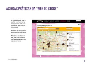 6
As boas práticas da “Web to Store”
O localizador das lojas é
de fato uma ferramenta
indispensável tanto para
as marcas tanto para os
internautas.
Este tipo de serviço é tão
eficaz quanto multi canal.
Não deixe de utilizar em
seu site, num aplicativo
de Facebook e claro num
aplicativo mobile.
* Fonte : Médiamétrie
 
