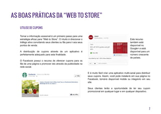 7
As boas práticas da “Web to Store”
Utilise de cupons
Tornar a informação acessível é um primeiro passo para uma
estratégia eficaz para “Web to Store”. O intuito é direcionar o
tráfego ativo convidando seus clientes ou fãs para ir aos seus
pontos de venda.
A distribuição de cupons através de um aplicativo é
perfeitamente adequado para esta finalidade.
O Facebook possui o recurso de oferecer cupons para os
fãs de uma página e promover isto através da publicidade na
rede social.
Este recurso
também está
disponível no
Google+ e está
disponível para um
número crescente
de países.
E é muito fácil criar uma aplicativo multi-canal para distribuir
seus cupons. Assim, você pode instala-lo em sua página no
Facebook, torná-lo disponível mobile ou integrá-lo em seu
site.
Seus clientes terão a oportunidade de ter seu cupom
promocional em qualquer lugar e em qualquer dispositivo.
 