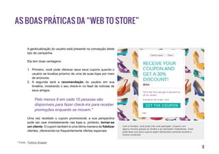8
A geolocalização do usuário está presente na concepção deste
tipo de campanha.
Ela tem duas vantagens:
1.	 Primeiro, você pode oferecer seus seus cupons quando o
usuário se localiza próximo de uma de suas lojas por meio
de anúncios.
2.	 A segunda será a recomendação do usuário em sua
timeline, mostrando o seu check-in no feed de notícias de
seus amigos.
Pelo menos 6 em cada 10 pessoas são
disponíveis para fazer check-ins para receber
promoções enquanto se movem.*
Uma vez recebido o cupom promocional, a sua perspectiva
pode ser usar imediatamente nas lojas e, portanto, tornar-se
um cliente. O cupom também é uma ótima maneira de fidelizar
clientes, oferecendo-os frequentemente ofertas especiais.
As boas práticas da “Web to Store”
* Fonte : Publicis Shopper
Com a Kontest, você pode criar uma aplicação «Cupom» em
alguns minutos graças ao Sorteio e ao Ganhador Instantàneo. Você
pode fazer que seus cupons sejam distribuidos somente durante o
horário comercial.
 