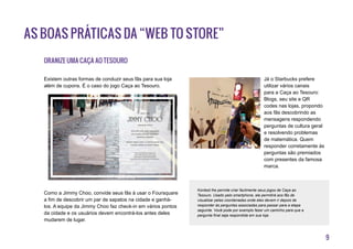 9
As boas práticas da “Web to Store”
Oranize uma Caça ao Tesouro
Existem outras formas de conduzir seus fãs para sua loja
além de cupons. É o caso do jogo Caça ao Tesouro.
Como a Jimmy Choo, convide seus fãs à usar o Foursquare
a fim de descobrir um par de sapatos na cidade e ganhá-
los. A equipe da Jimmy Choo faz check-in em vários pontos
da cidade e os usuários devem encontrá-los antes deles
mudarem de lugar.
Já o Starbucks prefere
utilizar vários canais
para a Caça ao Tesouro:
Blogs, seu site e QR
codes nas lojas, propondo
aos fãs descobrindo as
mensagens respondendo
perguntas de cultura geral
e resolvendo problemas
de matemática. Quem
responder corretamente às
perguntas são premiados
com presentes da famosa
marca.
Kontest lhe permite criar facilmente seus jogos de Caça ao
Tesouro. Usado pelo smartphone, ele permitirá aos fãs de
visualizar pelas coordenadas onde eles devem ir depois de
responder às perguntas associadas para passar para a etapa
seguinte. Você pode por exemplo fazer um caminho para que a
pergunta final seja respondida em sua loja.
 