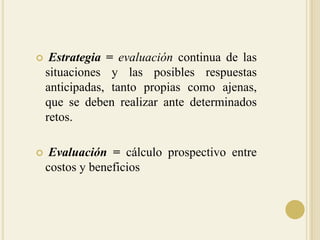 Estrategia=evaluación continua de las situaciones y las posibles respuestas anticipadas, tanto propias como ajenas, que se deben realizar ante determinados retos.Evaluación = cálculo prospectivo entre costos y beneficios
