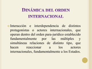 Dinámica del orden internacionalInteracción e interdependencia de distintos protagonistas o actores internacionales, que operan dentro del orden para-jurídico establecido fundamentalmente por las múltiples y simultáneas relaciones de distinto tipo, que hacen reaccionar a los actores internacionales, fundamentalmente a los Estados.