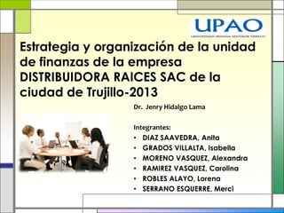 Dr. Jenry Hidalgo Lama
Integrantes:
• DIAZ SAAVEDRA, Anita
• GRADOS VILLALTA, Isabella
• MORENO VASQUEZ, Alexandra
• RAMIREZ VASQUEZ, Carolina
• ROBLES ALAYO, Lorena
• SERRANO ESQUERRE, Merci
Estrategia y organización de la unidad
de finanzas de la empresa
DISTRIBUIDORA RAICES SAC de la
ciudad de Trujillo-2013
 