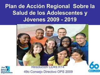 Plan de Acción Regional Sobre la
Salud de los Adolescentes y
Jóvenes 2009 - 2019
Resolución CD49.R14
49o Consejo Directivo OPS 2009
Pan
American
Health
Organization
 