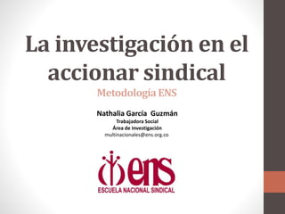 La investigación en el
accionar sindical
MetodologíaENS
Nathalia García Guzmán
Trabajadora Social
Área de Investigación
multinacionales@ens.org.co
 