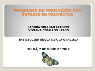 PROGRAMA DE FORMACIÓN CON
   ÉNFASIS EN PROYECTOS


     SANDRA SOLEDAD LATORRE
     VIVIANA CEBALLOS LARGO


 INSTITUCIÓN EDUCATIVA LA GRACIELA


     TULUÁ, 7 DE JUNIO DE 2012
 