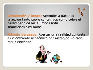 Simulación y juego: Aprender a partir de
la acción tanto sobre contenidos como sobre el
desempeño de los alumnos ante
situaciones simuladas.

Método de casos: Acercar una realidad concreta
a un ambiente académico por medio de un caso
real o diseñado.
 