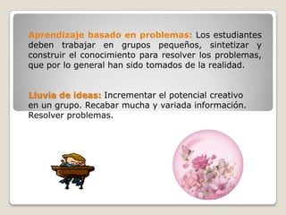 Aprendizaje basado en problemas: Los estudiantes
deben trabajar en grupos pequeños, sintetizar y
construir el conocimiento para resolver los problemas,
que por lo general han sido tomados de la realidad.


Lluvia de ideas: Incrementar el potencial creativo
en un grupo. Recabar mucha y variada información.
Resolver problemas.
 