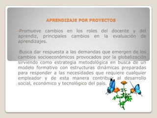 APRENDIZAJE POR PROYECTOS

•Promueve   cambios en los roles del docente y del
aprendiz, principales cambios en la evaluación de
aprendizajes.

•Busca  dar respuesta a las demandas que emergen de los
cambios socioeconómicos provocados por la globalización
sirviendo como estrategia metodológica en busca de un
modelo formativo con estructuras dinámicas preparadas
para responder a las necesidades que requiere cualquier
empleador y de esta manera contribuir al desarrollo
social, económico y tecnológico del país.
 