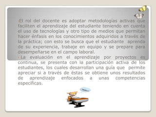 •El rol del docente es adoptar metodologías activas que
faciliten el aprendizaje del estudiante teniendo en cuenta
el uso de tecnologías y otro tipo de medios que permitan
hacer énfasis en los conocimientos adquiridos a través de
la práctica; con esto se busca que el estudiante aprenda
de su experiencia, trabaje en equipo y se prepare para
desempeñarse en el campo laboral.
• La evaluación en el aprendizaje por proyectos es
continua, se presenta con la participación activa de los
estudiantes, los cuales desarrollan una guía que permite
apreciar si a través de éstas se obtiene unos resultados
de aprendizaje enfocados a unas competencias
específicas.
 