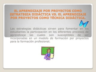 EL APRENDIZAJE POR PROYECTOS COMO
ESTRATEGIA DIDÁCTICA VS. EL APRENDIZAJE
POR PROYECTOS COMO TÉCNICA DIDÁCTICA.


Las estrategias didácticas sirven para fomentar en los
estudiantes la participación en los diferentes procesos de
aprendizaje las cuales son susceptibles de ser
incorporadas en un modelo de formación por proyectos
para la formación profesional.
 