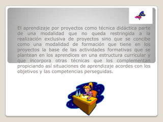 El aprendizaje por proyectos como técnica didáctica parte
de una modalidad que no queda restringida a la
realización exclusiva de proyectos sino que se concibe
como una modalidad de formación que tiene en los
proyectos la base de las actividades formativas que se
plantean en los aprendices en una estructura curricular y
que incorpora otras técnicas que los complementan
propiciando así situaciones de aprendizaje acordes con los
objetivos y las competencias perseguidas.
 