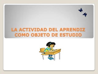 LA ACTIVIDAD DEL APRENDIZ
 COMO OBJETO DE ESTUDIO
 