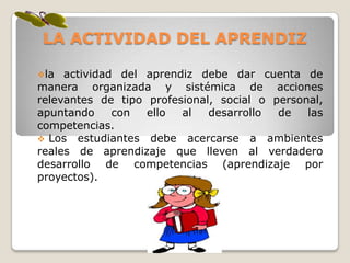 LA ACTIVIDAD DEL APRENDIZ

la  actividad del aprendiz debe dar cuenta de
manera organizada y sistémica de acciones
relevantes de tipo profesional, social o personal,
apuntando     con  ello  al   desarrollo  de   las
competencias.
 Los estudiantes debe acercarse a ambientes
reales de aprendizaje que lleven al verdadero
desarrollo de competencias (aprendizaje por
proyectos).
 