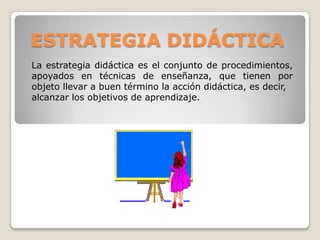 ESTRATEGIA DIDÁCTICA
La estrategia didáctica es el conjunto de procedimientos,
apoyados en técnicas de enseñanza, que tienen por
objeto llevar a buen término la acción didáctica, es decir,
alcanzar los objetivos de aprendizaje.
 