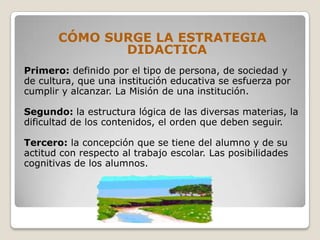 CÓMO SURGE LA ESTRATEGIA
              DIDACTICA
Primero: definido por el tipo de persona, de sociedad y
de cultura, que una institución educativa se esfuerza por
cumplir y alcanzar. La Misión de una institución.

Segundo: la estructura lógica de las diversas materias, la
dificultad de los contenidos, el orden que deben seguir.

Tercero: la concepción que se tiene del alumno y de su
actitud con respecto al trabajo escolar. Las posibilidades
cognitivas de los alumnos.
 