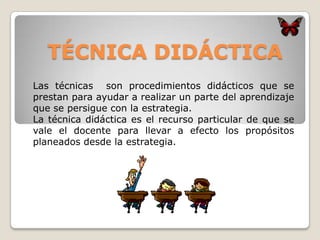 TÉCNICA DIDÁCTICA
Las técnicas son procedimientos didácticos que se
prestan para ayudar a realizar un parte del aprendizaje
que se persigue con la estrategia.
La técnica didáctica es el recurso particular de que se
vale el docente para llevar a efecto los propósitos
planeados desde la estrategia.
 