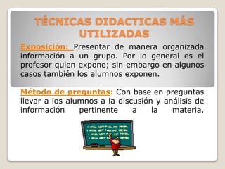 TÉCNICAS DIDACTICAS MÁS
         UTILIZADAS
Exposición: Presentar de manera organizada
información a un grupo. Por lo general es el
profesor quien expone; sin embargo en algunos
casos también los alumnos exponen.

Método de preguntas: Con base en preguntas
llevar a los alumnos a la discusión y análisis de
información     pertinente    a    la   materia.
 