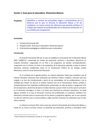 11
Sesión 1. Guía para la educadora. Elementos Básicos
Propósito:
Contenidos:
1. Introducción Acuerdo 592
2. Programa 2011. Guía para la educadora. Elementos básicos
3. Orientaciones pedagógicas y didácticas para la educadora
Introducción
El Acuerdo Secretarial 592 por el que se establece la articulación de la Educación Básica
(DOF 19/08/11)2
; comprende los niveles de preescolar, primaria y secundaria, determina un
trayecto formativo –organizado en un Plan y los programas de estudio correspondientes–
congruente con el criterio, los fines y los propósitos de la educación aplicable a todo el sistema
educativo nacional, establecidos tanto en la Constitución Política de los Estados Unidos
Mexicanos, como en la Ley General de Educación.
En el contexto de la agenda política, en materia educativa, habrá que considerar que el
sistema educativo mexicano está compuesto por distintos niveles, modales y servicios que han
surgido y se han ido transformando a partir de las necesidades, de las problemáticas y de la
realidad que impera no sólo en el ámbito nacional sino en el internacional. Dichos cambios y
transformaciones han implicado modificaciones sustanciales no sólo de planes y programas sino
de concepciones y de formas de ejercer la labor docente; ya que si bien es cierto que el currículum
es el elemento neurálgico, el alma y el motor que dinamiza los procesos educativos, sin duda
alguna, también lo es que la formación continua del profesorado y el quehacer cotidiano son
elementos centrales para la consecución de los planes y programas vigentes; por lo que conocer
no sólo las reformas sino su marco político y legal, permite reconocer los elementos que les dan
vida y sustento.
La reforma curricular 2011, tiene como eje central la Articulación de la Educación Básica, a
través de un marco curricular común, se pretende que preescolar, primaria y secundaria como
2
Diario Oficial de la Federación emitido el 19 de agosto de 2011.
Identificar y conocer los principales rasgos y características de la
Reforma por la que se Articula la Educación Básica a fin de
establecer, un marco común de referencia que permita clarificar el
trabajo que realizan los profesionales de la educación preescolar en
sus ámbitos de competencia.
 