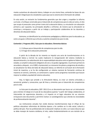 12
niveles sustantivos de educación básica, trabajen en una misma línea, sentando las bases de una
educación integral para los estudiantes y para que sea la columna de la formación de calidad.
En esta sesión, se revisarán los fundamentos generales que dan origen y respaldan la reforma
curricular, el enfoque construido para el desarrollo de competencias para la vida así como, el sitio
que ocupa el preescolar como primer tramo de la educación básica, su vinculación con educación
primaria y por supuesto, los principales desafíos a enfrentar, de manera que la articulación se
construya y enriquezca a partir de un trabajo y participación colaborativa de los docentes y
directivos de educación básica.
Asimismo, se identificarán las orientaciones pedagógicas y didácticas para la educadora, ya
como una guía o referente que articula y sustenta competencias para la vida.
Contenido 1. Programa 2011. Guía para la educadora. Elementos básicos
1.1 Enfoque para el desarrollo de competencias para la vida.
1.2 El lugar de la educación preescolar
A partir de la década de los noventa se impulsó una serie de transformaciones en la
educación básica y normal: las cuales implicaron la reorganización del sistema mediante la
descentralización y la redistribución de la responsabilidad educativa entre el gobierno federal y los
estados; se amplió la educación obligatoria de seis a 12 grados (agregando a la primaria primero la
secundaria y después , en el 2002, el preescolar); se renovaron los planes y programas de estudio y
se actualizaron los libros de texto de educación básica; se reformó el currículum de la formación
inicial de maestros, y se ha ido configurando un sistema nacional de formación continua de
maestros en servicio, asimismo, se comenzaron a operar varios programas nacionales que buscan
mejorar la calidad y equidad del sistema educativo.
Hoy, la lógica que preside a la Articulación Básica, es crear un sistema articulado, y
secuencial, gradual y consecutivo, que dé línea y cimientos para el desarrollo de competencias
para la vida.
La Guía para la educadora, (SEP. 2011:2) es un documento que busca ser un instrumento
para orientar el trabajo en el aula de las educadoras quienes “a partir del trabajo colaborativo, el
intercambio de experiencias docentes y el impacto en el logro educativo de sus alumnos
enriquecerá este documento y permitirá realizar un autodiagnóstico que atienda las necesidades
de profesionalización docente”.
Las instituciones actuales han vivido diversas transformaciones bajo el influjo de las
políticas educativas reformistas de distintas épocas y los cambios en la vida social, cultural y
política del país. Para los profesionales de la educación implican no sólo a un nuevo discurso que
se debe manejar de manera cotidiana; el reto, radica fundamentalmente en una revisión de su
 