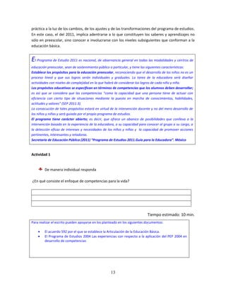 13
práctica a la luz de los cambios, de los ajustes y de las transformaciones del programa de estudios.
En este caso, el del 2011, implica adentrarse a lo que constituyen los saberes y aprendizajes no
sólo en preescolar, sino conocer e involucrarse con los niveles subsiguientes que conforman a la
educación básica.
El Programa de Estudio 2011 es nacional, de observancia general en todas las modalidades y centros de
educación preescolar, sean de sostenimiento público o particular, y tiene las siguientes características:
Establece los propósitos para la educación preescolar, reconociendo que el desarrollo de los niños no es un
proceso lineal y que sus logros serán individuales y graduales. La tarea de la educadora será diseñar
actividades con niveles de complejidad en la que habrá de considerar los logros de cada niño y niña.
Los propósitos educativos se especifican en términos de competencias que los alumnos deben desarrollar;
es así que se considera que las competencias “como la capacidad que una persona tiene de actuar con
eficiencia con cierto tipo de situaciones mediante la puesta en marcha de conocimientos, habilidades,
actitudes y valores” (SEP 2011:3).
La consecución de tales propósitos estará en virtud de la intervención docente y no del mero desarrollo de
los niños y niñas y será guiado por el propio programa de estudios.
El programa tiene carácter abierto; es decir, que ofrece un abanico de posibilidades que conlleva a la
intervención basada en la experiencia de la educadora, a su capacidad para conocer al grupo a su cargo, a
la detección eficaz de intereses y necesidades de los niños y niñas y la capacidad de promover acciones
pertinentes, interesantes y retadoras.
Secretaría de Educación Pública (2011) “Programa de Estudios 2011.Guía para la Educadora”. México
Actividad 1
De manera individual responda
¿En qué consiste el enfoque de competencias para la vida?
Tiempo estimado: 10 min.
Para realizar el escrito pueden apoyarse en los planteado en los siguientes documentos:
 El acuerdo 592 por el que se establece la Articulación de la Educación Básica.
 El Programa de Estudios 2004 Las experiencias con respecto a la aplicación del PEP 2004 en
desarrollo de competencias
 