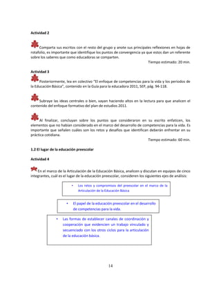 14
Actividad 2
Comparta sus escritos con el resto del grupo y anote sus principales reflexiones en hojas de
rotafolio, es importante que identifique los puntos de convergencia ya que estos dan un referente
sobre los saberes que como educadoras se comparten.
Tiempo estimado: 20 min.
Actividad 3
Posteriormente, lea en colectivo “El enfoque de competencias para la vida y los periodos de
la Educación Básica”, contenido en la Guía para la educadora 2011, SEP, pág. 94-118.
Subraye las ideas centrales o bien, vayan haciendo altos en la lectura para que analicen el
contenido del enfoque formativo del plan de estudios 2011.
Al finalizar, concluyan sobre los puntos que consideraron en su escrito enfaticen, los
elementos que no habían considerado en el marco del desarrollo de competencias para la vida. Es
importante que señalen cuáles son los retos y desafíos que identifican deberán enfrentar en su
práctica cotidiana.
Tiempo estimado: 60 min.
1.2 El lugar de la educación preescolar
Actividad 4
En el marco de la Articulación de la Educación Básica, analicen y discutan en equipos de cinco
integrantes, cuál es el lugar de la educación preescolar, consideren los siguientes ejes de análisis:
• Los retos y compromisos del preescolar en el marco de la
Articulación de la Educación Básica
• El papel de la educación preescolar en el desarrollo
de competencias para la vida.
• Las formas de establecer canales de coordinación y
cooperación que evidencien un trabajo vinculado y
secuenciado con los otros ciclos para la articulación
de la educación básica.
 