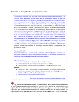 15
Para ampliar sus ideas y referentes, lean el siguiente recuadro:
Una vez que hayan expuesto sus ideas, es importante que registren sus conclusiones en hojas
de rotafolio y las expongan al colectivo, en este momento podrán confrontar sus ideas y compartir
inquietudes. El aspecto central de la actividad radica en la puesta en común en la que los
resultados sean sus reflexiones sobre cómo el trabajo que se realiza en preescolar tiene una
trascendencia sustancial en los niveles que conforman, integran y articulan a la educación básica.
Es fundamental reflexionar pues, que en el marco de los procesos de la Reforma Integral a la
Educación Básica, la profesión docente resulta cada vez más compleja, pues ya no basta con
transmitir conocimientos impartiendo una cátedra. Hoy día, los maestros y las maestras deben
poseer otras competencias vinculadas con la capacidad para diseñar experiencias de aprendizaje,
implicar a los alumnos en su aprendizaje, utilizar críticamente las nuevas tecnologías, y organizar
su propia formación a lo largo de su vida productiva. Los docentes hoy día, deben saber cómo
ayudar a sus estudiantes a aprender, consiguiendo influir positiva, sustancial y sostenidamente
en sus formas de pensar, actuar y sentir. Considerando que cada competencia que desarrollen o
promuevan será el cimiento de otra más y que justamente con estas acciones cobra sentido la
articulación de la educación básica, en el trabajo conjunto y articulado en el que los niveles dejan
de ser áreas lejanas y separadas para comprenderse y reconformarse en uno solo: Educación
Básica. “En virtud de lo anterior, la articulación de la educación básica y la RIEB, deben ser
entendidas desde una perspectiva que supere la concepción que reduce el desarrollo curricular a
la sola a la revisión, actualización y articulación de planes y programas de estudio. Se requiere
partir de una visión que incluya los diversos aspectos que conforman el desarrollo curricular en
su sentido más amplio; es decir, el conjunto de condiciones y factores que hacen factible que los
egresados alcancen los estándares de desempeño: los conocimientos, las habilidades, las
actitudes y los valores”.
Propósitos de la RIEB
Ofrecer a las niñas, niños y adolescentes de nuestro país un trayecto formativo coherente y de
profundidad creciente de acuerdo con sus niveles de desarrollo, sus necesidades educativas y las
expectativas que tiene la sociedad mexicana del futuro ciudadano.
Aspectos sustantivos
 Articulación entre los niveles que conforman la educación básica
 Continuidad entre la educación preescolar, primaria y secundaria
 Énfasis en temas relevantes para la sociedad actual y en la formación para la vida
Beneficios
 Contar con Planes y programas de estudio actualizados, con enfoques de enseñanza
pertinentes y con la definición de los aprendizajes esperados por grado y asignatura
 Fortalecer la formación de directivos y docentes
 Impulsar procesos de gestión escolar participativos.
http://basica.sep.gob.mx/reformaintegral/sitio/index.php?act=rieb
 
