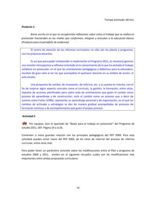 16
Tiempo estimado: 60 min.
Producto 1:
Breve escrito en el que se recupérenlas reflexiones sobre cómo el trabajo que se realiza en
preescolar trascienden en los niveles que conforman, integran y articulan a la educación básica.
(Producto para el portafolio de evidencia)
El centro de atención de las reformas curriculares no sólo son los planes y programas,
sino las prácticas docentes.
Es así que para poder comprender e implementar el Programa 2011, es necesario generar
una revisión introspectiva y reflexiva orientado al re-conocimiento de lo que ha sentado el trabajo
cotidiano en preescolar, en el que las orientaciones pedagógicas y didácticas para la educadora,
resultan de gran valía al ser las que acompañan el quehacer docente en su ámbito de acción, el
aula escolar.
Una propuesta de cambio, de innovación, de reforma, etc. y su puesta en marcha, con el
fin de mejorar algún aspecto concreto como el currículo, la gestión, la formación, entre otras,
requiere de acciones planificadas pero sobre todo de orientaciones que guíen el cambio como
proceso de aprendizaje y de construcción; visto el cambio como un proceso que a decir de
autores como Fullan (1996), representa un aprendizaje personal y de organización, en el que los
cambios de actitudes y estrategias se dan de manera gradual acompañadas de procesos de
formación continua y de acompañamiento que guíen el propio proceso.
Actividad 5
Por equipos, lean el apartado de “Bases para el trabajo en preescolar” del Programa de
estudio 2011, SEP. Página 19 a la 26.
Comenten si estos guardan relación con los principios pedagógicos del PEP 2004. Para esta
actividad pueden echar mano del PEP 2004, de los sitios de internet del proceso de reforma
curricular, entre otras más.
Para poder tener un parámetro concreto sobre las modificaciones entre el Plan y programa de
estudios 2004 y 2011, anoten en el siguiente recuadro cuáles son las modificaciones más
importantes entre ambas propuestas curriculares
 