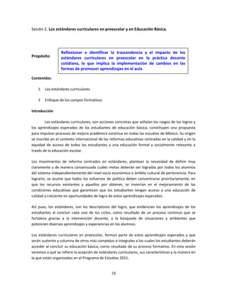 18
Sesión 2. Los estándares curriculares en preescolar y en Educación Básica.
Propósito:
Contenidos:
1. Los estándares curriculares
2 Enfoque de los campos formativos
Introducción
Los estándares curriculares, son acciones concretas que señalan los rasgos de los logros y
los aprendizajes esperados de los estudiantes de educación básica; constituyen una propuesta
para impulsar procesos de mejora académica continua en todas las escuelas de México. Su origen
se inscribe en el contexto internacional de las reformas educativas centradas en la calidad y en la
equidad de acceso de todos los estudiantes a una educación formal y socialmente relevante a
través de la educación escolar.
Los movimientos de reforma centrados en estándares, plantean la necesidad de definir muy
claramente y de manera consensuada cuáles metas deberán ser logradas por todos los alumnos
del sistema independientemente del nivel socio económico o ámbito cultural de pertenencia. Para
lograrlo, se asume que todos los esfuerzos de política deben concentrarse prioritariamente, en
que los recursos existentes y aquellos por obtener, se inviertan en el mejoramiento de las
condiciones educativas que garanticen que los estudiantes tengan acceso a una educación de
calidad y creciente en oportunidades de logro de estos aprendizajes esperados.
Así pues, los estándares, son los descriptores del logro, que evidencian los aprendizajes de los
estudiantes al concluir cada uno de los ciclos, como resultado de un proceso continuo que se
fortalece gracias a la intervención docente, a la búsqueda de situaciones y ambientes que
potencien diversos aprendizajes y experiencias en los alumnos.
Los estándares curriculares en preescolar, forman parte de estos aprendizajes esperados y que
serán sustento y columna de otros más complejos e integrales a los cuales los estudiantes deberán
acceder al concluir su educación básica, como resultado de su proceso formativo. En esta sesión
veremos a qué se refiere la acepción de estándares curriculares, sus características y la manera en
la que están organizados en el Programa de Estudios 2011.
Reflexionar e identificar la trascendencia y el impacto de los
estándares curriculares en preescolar en la práctica docente
cotidiana, lo que implica la implementación de cambios en las
formas de promover aprendizajes en el aula.
 