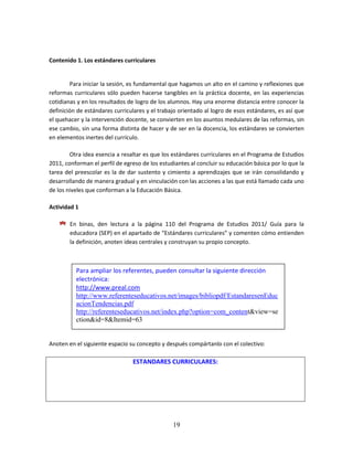19
Contenido 1. Los estándares curriculares
Para iniciar la sesión, es fundamental que hagamos un alto en el camino y reflexiones que
reformas curriculares sólo pueden hacerse tangibles en la práctica docente, en las experiencias
cotidianas y en los resultados de logro de los alumnos. Hay una enorme distancia entre conocer la
definición de estándares curriculares y el trabajo orientado al logro de esos estándares, es así que
el quehacer y la intervención docente, se convierten en los asuntos medulares de las reformas, sin
ese cambio, sin una forma distinta de hacer y de ser en la docencia, los estándares se convierten
en elementos inertes del currículo.
Otra idea esencia a resaltar es que los estándares curriculares en el Programa de Estudios
2011, conforman el perfil de egreso de los estudiantes al concluir su educación básica por lo que la
tarea del preescolar es la de dar sustento y cimiento a aprendizajes que se irán consolidando y
desarrollando de manera gradual y en vinculación con las acciones a las que está llamado cada uno
de los niveles que conforman a la Educación Básica.
Actividad 1
En binas, den lectura a la página 110 del Programa de Estudios 2011/ Guía para la
educadora (SEP) en el apartado de “Estándares curriculares” y comenten cómo entienden
la definición, anoten ideas centrales y construyan su propio concepto.
Anoten en el siguiente espacio su concepto y después compártanlo con el colectivo:
ESTANDARES CURRICULARES:
Para ampliar los referentes, pueden consultar la siguiente dirección
electrónica:
http://www.preal.com
http://www.referenteseducativos.net/images/bibliopdf/EstandaresenEduc
acionTendencias.pdf
http://referenteseducativos.net/index.php?option=com_content&view=se
ction&id=8&Itemid=63
 