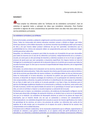 20
Tiempo estimado: 30 min.
Actividad 2
Para ampliar los referentes sobre los “atributos de los estándares curriculares”, lean en
colectivo el siguiente texto y subrayen las ideas que consideren relevantes. Para finalizar
comenten si algunas de estas características les permiten tener una idea más clara sobre lo que
son los estándares curriculares.
Los estándares curriculares y sus atributos:
Se les ha formulado, sometido a validación y legitimación social de acuerdo a cinco atributos básicos:
Claros. Todos los involucrados del sistema educativo necesitan conocer a dónde se dirigen, qué metas
tienen que alcanzar y cómo deben alcanzarlas. Los alumnos necesitan esa claridad para saber qué se espera
de ellos y de qué manera deben producir evidencias de que han aprendido. Consideramos que la
predictibilidad de los criterios de evaluación deben ser preponderantes para que las mediciones tengan
sentido para actuar sobre ellos.
Asequibles. Los referentes se proponen para todas las escuelas con el propósito de que sean alcanzables
para todos los alumnos (en el caso de los referentes curriculares), independientemente de su contexto y
escuela; así como para un alto porcentaje de docentes y colectivos escolares (si no es el caso se sugieren
procesos de ajuste para que sean apropiados a situaciones específicas). De ninguna manera se trata de
homogenizar (o estandarizar) la operación de la educación básica en el sentido que se quiere que todas las
escuelas funcionen igual. Es claro que se reconoce la especificidad del trabajo docente y de la singularidad
de cada escuela.
Articulados. Los actores básicos de la educación son los alumnos, docentes, padres de familia, directivos y
autoridades del sistema educativo. Todos ellos requieren de criterios para formular juicios sobre el mérito o
valor de las acciones que desarrollan de manera cotidiana. Los estándares deben ser de uso intensivo para
todos los involucrados en la tarea educativa. Los docentes los podrán usar para la planificación de sus
lecciones, el desarrollo de mejores estrategias de enseñanza y en la participación de colectivos docentes
más comprometidos y eficientes; los padres de familia en la identificación de cómo apoyar el aprendizaje
de sus hijos al saber qué se les solicita en la escuela aprender a sus hijas e hijos; los directivos para el
ejercicio de liderazgos académicos basados en la comunicación y confianza; los alumnos, como centro vital
de todo el proceso, tendrá más oportunidades de avanzar en su aprendizaje al conocer qué se espera de
ellos, así como al contribuir a mejorar su escuela al expresar su valoración de la escuela.
Pertinentes para la mejora. Los estándares curriculares y de evidencias de desempeño configuran una da
las bases para desarrollar estrategias de evaluación dinámica, en donde el eje se centra en el aprendizaje
más que en la medición. Los estándares de desempeño docente se centre en los planes de mejora del
desempeño, que el maestro decide una vez que se autoevalúa y conversa con coevaluadores y
heteroevaluadores. Los estándares de gestión de la escuela se asocian de manera significativa a los niveles
de aprendizaje de los alumnos, así como a los procesos de cambio. Los referentes dan cuenta de los
aspectos de la vida escolar que se encuentran en el espacio de acción y libertad de los actores más
comprometidos con la calidad educativa.
Promotores de la reflexión colaborativa. Se ha reconocido ampliamente que la reflexión, especialmente la
realizada en colectivo y que genera colaboración, es un aspecto crítico del perfil profesional de los
educadores. Los referentes o estándares pretenden ser animadores de múltiples conversaciones reflexivas
 