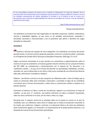 21
en las comunidades escolares, de manera que se impulse la colaboración en climas de confianza. No se
trata de medir sino de desarrollar juicios evaluativos que promuevan la mejora académica continua. Una de
las múltiples consecuencias de instalar estándares en escuelas y en el sistema es que se cuenta con
herramientas para reorientar la gobernabilidad del sistema de una lógica de insumos a una de resultados
significativos para todos.
http://referenteseducativos.net/
Tiempo estimado 30 min.
Los estándares curriculares han sido organizados en 4 grandes acepciones: Español, matemáticas,
ciencias y habilidades digitales, ya que como se ha señalado anteriormente, responden a
demandas nacionales e internacionales y son el parámetro que define e identifica los rasgos
deseables en educación.
Actividad 3
Analicen y discutan por equipos de cinco integrantes “Los estándares curriculares del primer
periodo escolar, al concluir el tercer grado de preescolar, entre los 5 y 6 años de edad”, contenidos
en el Programa de Estudio 2011/ Guía para la educadora Preescolar, (SEP) pág. 27 a la 37.
Hagan una lectura comentada en la que rescaten sus comentarios y argumentaciones sobre la
manera en la que los estándares curriculares guardan relación estrecha con los campos formativos
del PEP 2004, las competencias y particularmente con el aspecto de “Se favorecen y se
manifiestan cuando…”, ya que son la manera de describir los aprendizajes, habilidades, acciones,
actitudes, etc. que se desarrollan en los niños y niñas como resultado de una intervención docente
adecuada, estimulante, innovadora y retadora.
Elaboren una lámina o escrito en el que recuperen las reflexiones sobre cómo el trabajo que se
realiza en preescolar debe estar orientado a desarrollar y consolidar el logro de los estándares
curriculares para el tercero de preescolar y sobre cómo su consecución conlleva a mejoras en la
práctica docente.
Comenten al colectivo sus ideas a través de una plenaria, registren sus conclusiones en hojas de
rotafolio, ya que será el momento que podrán confrontar sus ideas y compartir inquietudes,
sobre los retos a enfrentar en el aula, con los niños y niñas a su cargo.
Recuerde que: El aspecto central de la actividad radica en la puesta en común en la que los
resultados sean sus reflexiones sobre cómo el trabajo que se realiza en preescolar trasciende en
los niveles que conforman, integran y articulan a la educación básica y de cómo los estándares
están fuertemente ligados a la innovación y al mejoramiento de la propia práctica docente y a la
búsqueda de nuevas formas de promover aprendizajes.
 