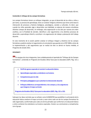 22
Tiempo estimado: 60 min.
Contenido 2. Enfoque de los campos formativos
Los campos formativos tienen un enfoque integrador, ya que el desarrollo de los niños y niñas y
por tanto, su proceso de aprendizaje, tiene un carácter integral y dinámico que tiene como base la
interacción de procesos y factores biológicos, psicológicos, sociales y culturales. Es decir, que
cuando los niños aprenden algo o desarrollan una habilidad, se abarcan de manera simultánea
distintos campos de desarrollo, sin embargo, esta organización se da sólo por razones de orden
analítico, con la finalidad de atender, identificar y dar seguimiento a los distintos procesos de
desarrollo y aprendizaje infantil y contribuir a la organización de trabajo y planeación del trabajo
docente.
En este momento de la sesión podrán analizar el enfoque integral y dinámico de los campos
formativos y podrán analizar el seguimiento y la vinculación que guarda con el PEP 2004 y cómo de
la implementación y del seguimiento que se realizó de éste se derivó en buena medida, el
Programa de estudio 2011.
Actividad 4
En equipos de cinco integrantes, lean cuidadosamente el apartado de “Enfoque de los Campos
Formativos”, contenido en Programa de Estudios 2011/ Guía para la educadora (SEP). Pág. 121 a
123.
Subrayen las ideas centrales que se señalan como ELEMENTOS que posibilitan la articulación de la
educación básica analicen el mapa curricular y vean cómo cada uno de los campos formativos ha
sido organizado y conformado para cada uno de los periodos que conforman a la educación básica
y cómo contienen los estándares curriculares esperados. Anoten sus conclusiones y compártanlas
con el grupo.
 Perfil de egreso esperado al concluir la educación básica
 Aprendizajes esperados y estándares curriculares
 Competencias para la vida
 Principios pedagógicos que sustentan la intervención docente
 Enfoques didácticos correspondientes a los campos y a las asignaturas
que integran el mapa curricular
Programa de Estudios 2011/ Guía para la educadora (SEP). Pág. 121 a 123.
 