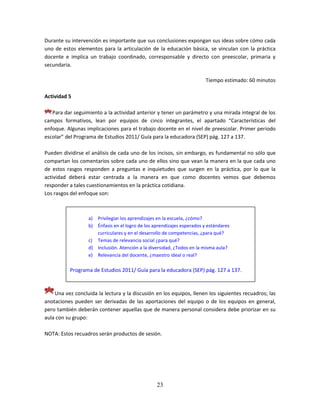 23
Durante su intervención es importante que sus conclusiones expongan sus ideas sobre cómo cada
uno de estos elementos para la articulación de la educación básica, se vinculan con la práctica
docente e implica un trabajo coordinado, corresponsable y directo con preescolar, primaria y
secundaria.
Tiempo estimado: 60 minutos
Actividad 5
Para dar seguimiento a la actividad anterior y tener un parámetro y una mirada integral de los
campos formativos, lean por equipos de cinco integrantes, el apartado “Características del
enfoque. Algunas implicaciones para el trabajo docente en el nivel de preescolar. Primer periodo
escolar” del Programa de Estudios 2011/ Guía para la educadora (SEP) pág. 127 a 137.
Pueden dividirse el análisis de cada uno de los incisos, sin embargo, es fundamental no sólo que
compartan los comentarios sobre cada uno de ellos sino que vean la manera en la que cada uno
de estos rasgos responden a preguntas e inquietudes que surgen en la práctica, por lo que la
actividad deberá estar centrada a la manera en que como docentes vemos que debemos
responder a tales cuestionamientos en la práctica cotidiana.
Los rasgos del enfoque son:
Una vez concluida la lectura y la discusión en los equipos, llenen los siguientes recuadros; las
anotaciones pueden ser derivadas de las aportaciones del equipo o de los equipos en general,
pero también deberán contener aquellas que de manera personal considera debe priorizar en su
aula con su grupo:
NOTA: Estos recuadros serán productos de sesión.
a) Privilegiar los aprendizajes en la escuela, ¿cómo?
b) Énfasis en el logro de los aprendizajes esperados y estándares
curriculares y en el desarrollo de competencias, ¿para qué?
c) Temas de relevancia social ¿para qué?
d) Inclusión. Atención a la diversidad, ¿Todos en la misma aula?
e) Relevancia del docente, ¿maestro ideal o real?
Programa de Estudios 2011/ Guía para la educadora (SEP) pág. 127 a 137.
 