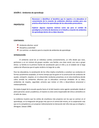 25
SESIÓN 3. Ambientes de aprendizaje
PROPÓSITOS
CONTENIDOS:
Ambiente afectivo- social
Disciplina y autoridad
Los caminos: un abanico para la creación de ambientes de aprendizaje
INTRODUCCIÓN
El ambiente social de un individuo cambia constantemente, un niño desde que nace,
pertenece a un sin número de grupos sociales: una familia, una clase social, una raza o grupo
étnico. La familia es la primera fuente de socialización para el niño y es el eslabón de la larga
cadena de influencias que el sujeto recibirá a lo largo de su vida.
Para las educadoras, la socialización de los niños implica enseñarles a canalizar sus conductas en
formas socialmente aceptadas, al mismo tiempo que los guían en la construcción de conductas de
ayudar, compartir, respetar, en sí a desarrollar conductas proactivas; es en esta enseñanza donde
cobra sentido los ambientes afectivos que la educadora construye alrededor de su labor,
ambientes de respeto, seguridad, armonía que invitan al niño a desarrollarse emocional e
intelectualmente.
Sin duda el papel de la escuela apunta hacia el rol del maestro como agente socializador desde el
plano personal, social y académico, el maestro es visto como responsable del clima o atmósfera en
el salón de clases.
La evidencia muestra que los estilos de enseñanza más propicios son los que se centran en el
aprendizaje, en la integración del grupo más que en el control del mismo, en la cooperación más
que en la competencia y en propiciar indirectamente la interacción del niño más que en dirigirla. (
Almaguer, Salazar 1998)
Reconocer e identificar el beneficio que le reporta a la educadora el
conocimiento de la creación de ambientes afectivos sociales para una
práctica eficaz hacia los aprendizajes de los educandos preescolares.
Explorar algunos aspectos teóricos como eje para el cambio de
paradigmas y la toma de decisiones en el diseño y creación de ambientes
de aprendizaje dentro de su labor docente.
 