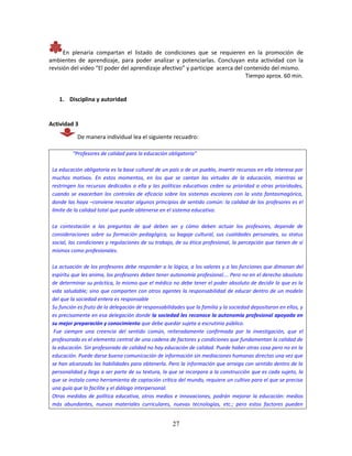 27
En plenaria compartan el listado de condiciones que se requieren en la promoción de
ambientes de aprendizaje, para poder analizar y potenciarlas. Concluyan esta actividad con la
revisión del video “El poder del aprendizaje afectivo” y participe acerca del contenido del mismo.
Tiempo aprox. 60 min.
1. Disciplina y autoridad
Actividad 3
De manera individual lea el siguiente recuadro:
“Profesores de calidad para la educación obligatoria”
La educación obligatoria es la base cultural de un país o de un pueblo, invertir recursos en ella interesa por
muchos motivos. En estos momentos, en los que se cantan las virtudes de la educación, mientras se
restringen los recursos dedicados a ella y las políticas educativas ceden su prioridad a otras prioridades,
cuando se exacerban los controles de eficacia sobre los sistemas escolares con la vista fantasmagórica,
donde las haya –conviene rescatar algunos principios de sentido común: la calidad de los profesores es el
límite de la calidad total que puede obtenerse en el sistema educativo.
La contestación a las preguntas de qué deben ser y cómo deben actuar los profesores, depende de
consideraciones sobre su formación pedagógica, su bagaje cultural, sus cualidades personales, su status
social, las condiciones y regulaciones de su trabajo, de su ética profesional, la percepción que tienen de sí
mismos como profesionales.
La actuación de los profesores debe responder a la lógica, a los valores y a las funciones que dimanan del
espíritu que les anima, los profesores deben tener autonomía profesional…. Pero no en el derecho absoluto
de determinar su práctica, lo mismo que el médico no debe tener el poder absoluto de decidir lo que es la
vida saludable; sino que comparten con otros agentes la responsabilidad de educar dentro de un modelo
del que la sociedad entera es responsable
Su función es fruto de la delegación de responsabilidades que la familia y la sociedad depositaron en ellos, y
es precisamente en esa delegación donde la sociedad les reconoce la autonomía profesional apoyada en
su mejor preparación y conocimiento que debe quedar sujeta a escrutinio público.
Fue siempre una creencia del sentido común, reiteradamente confirmada por la investigación, que el
profesorado es el elemento central de una cadena de factores y condiciones que fundamentan la calidad de
la educación. Sin profesorado de calidad no hay educación de calidad. Puede haber otras cosa pero no en la
educación. Puede darse buena comunicación de información sin mediaciones humanas directas una vez que
se han alcanzado las habilidades para obtenerla. Pero la información que arraiga con sentido dentro de la
personalidad y llega a ser parte de su textura, la que se incorpora a la construcción que es cada sujeto, la
que se instala como herramienta de captación crítica del mundo, requiere un cultivo para el que se precisa
una guía que lo facilite y el diálogo interpersonal.
Otras medidas de política educativa, otros medios e innovaciones, podrán mejorar la educación: medios
más abundantes, nuevos materiales curriculares, nuevas tecnologías, etc.; pero estos factores pueden
 