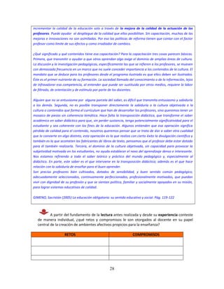 28
incrementar la calidad de la educación solo a través de la mejora de la calidad de la actuación de los
profesores. Puede ayudar al despliegue de la calidad que ellos posibilitan. Sin capacitación, muchas de las
mejoras e innovaciones no son asimiladas. Por eso las políticas de reforma tienen que contar con el factor
profesor como límite de sus efectos y como irradiador de cambios.
¿Qué significado y qué contenidos tiene esa capacitación? Para la capacitación tres cosas parecen básicas.
Primera, que transmitir o ayudar a que otros aprendan algo exige el dominio de amplias áreas de cultura.
La discusión y la investigación pedagógicas, específicamente las que se refieren a los profesores, se mueven
con demasiada frecuencia en un marco que no suele conceder importancia a los contenidos de la cultura. El
mandato que se deduce para los profesores desde el programa ilustrado es que ellos deben ser ilustrados.
Éste es el primer nutriente de su formación. La sociedad llamada del conocimiento o de la información, lejos
de infravalorar esa competencia, al entender que puede ser sustituida por otros medios, requiere la labor
de filtrado, de orientación y de estímulo por parte de los docentes.
Alguien que no se entusiasma por alguna parcela del saber, es difícil que transmita entusiasmo y sabiduría
a los demás. Segunda, no es posible transponer directamente la sabiduría o la cultura objetivada a la
cultura o contenidos que forma el currículum que han de desarrollar los profesores, sino queremos tener un
mosaico de piezas sin coherencia temática. Hace falta la transposición didáctica, que transforme el saber
académico en saber didáctico para que, sin perder sustancia, tenga potencialmente significatividad para el
estudiante y sea coherente con los fines de la educación. Algunos entienden que esa operación significa
pérdida de calidad para el contenido, nosotros queremos pensar que se trata de dar a saber otra cualidad
que lo convierte en algo distinto, esta operación es la que realiza con cierto éxito la divulgación científica y
también es la que acometen los fabricantes de libros de texto, pensamos que el profesor debe estar dotado
para él también realizarla. Tercera, el dominio de la cultura objetivada, sin capacidad para provocar la
subjetividad motivada en los estudiantes, no ayuda establecer el nexo del aprendizaje denso e interesante.
Nos estamos refiriendo a todo el saber teórico y práctico del mundo pedagógico y, especialmente al
didáctico. En parte, este saber es el que interviene en la transposición didáctica; además es el que hace
relación con la sabiduría de enseñar para el buen aprender.
Son preciso profesores bien cultivados, dotados de sensibilidad, y buen sentido común pedagógico,
adecuadamente seleccionados, continuamente perfeccionados, profesionalmente motivados, que puedan
vivir con dignidad de su profesión y que se sientan política, familiar y socialmente apoyados en su misión,
para lograr sistemas educativos de calidad.
GIMENO, Sacristán (2005) La educación obligatoria: su sentido educativo y social. Pág. 119-122
A partir del fundamento de la lectura antes realizada y desde su experiencia conteste
de manera individual, ¿qué retos y compromisos le son otorgados al docente en su papel
central de la creación de ambientes afectivos propicios para la enseñanza?
RETOS COMPROMISOS
 